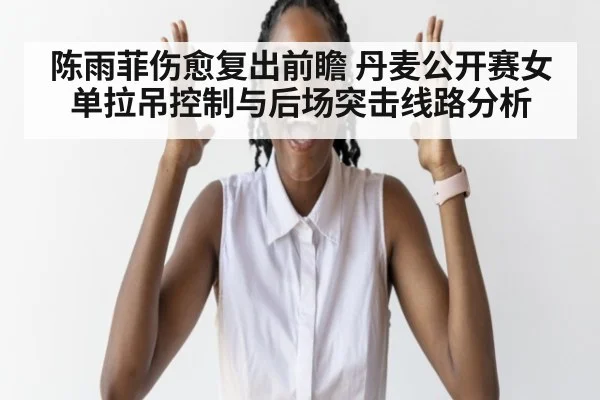 陈雨菲伤愈复出前瞻 丹麦公开赛女单拉吊控制与后场突击线路分析